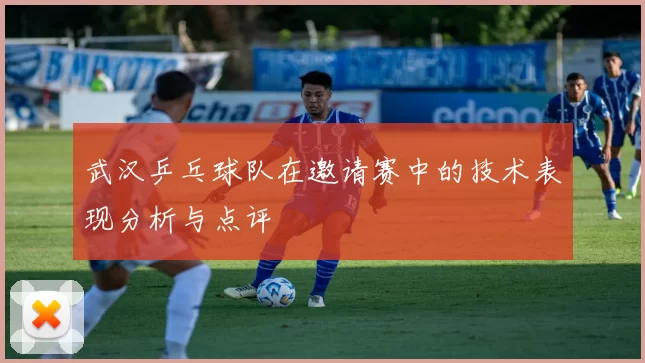 武汉乒乓球队在邀请赛中的技术表现分析与点评