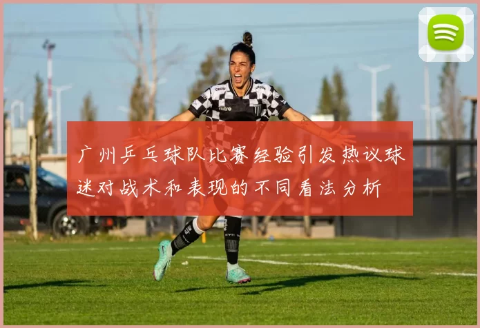 广州乒乓球队比赛经验引发热议球迷对战术和表现的不同看法分析