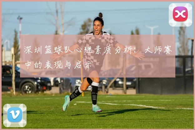 深圳篮球队心理素质分析：大师赛中的表现与启示