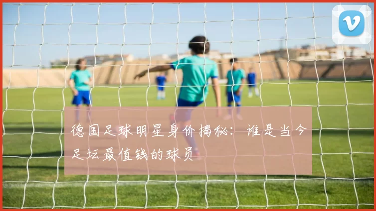 德国足球明星身价揭秘：谁是当今足坛最值钱的球员
