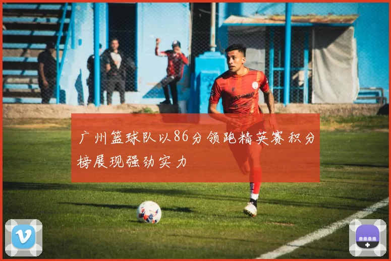 广州篮球队以86分领跑精英赛积分榜展现强劲实力