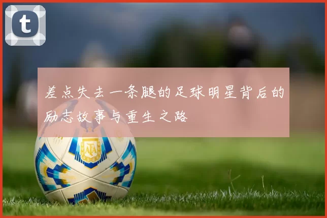 差点失去一条腿的足球明星背后的励志故事与重生之路
