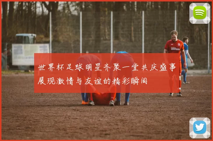 世界杯足球明星齐聚一堂共庆盛事展现激情与友谊的精彩瞬间