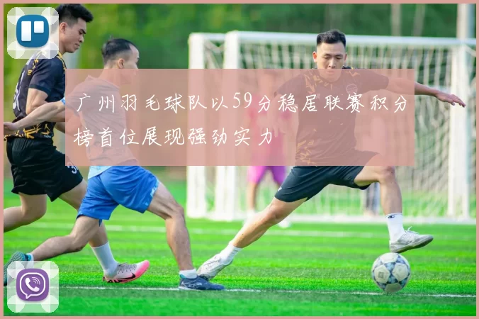 广州羽毛球队以59分稳居联赛积分榜首位展现强劲实力