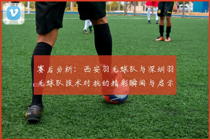 赛后分析：西安羽毛球队与深圳羽毛球队技术对抗的精彩瞬间与启示