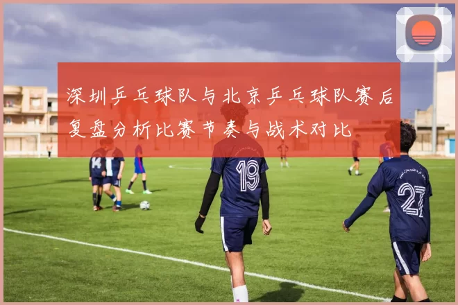 深圳乒乓球队与北京乒乓球队赛后复盘分析比赛节奏与战术对比