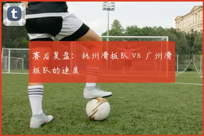 赛后复盘：杭州滑板队 vs 广州滑板队的速度